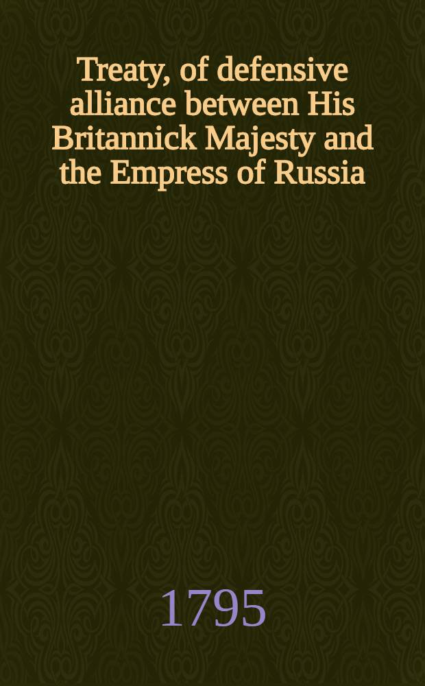 Treaty, of defensive alliance between His Britannick Majesty and the Empress of Russia : Signed at St.-Petersburgh, the 18-th of February, 1795