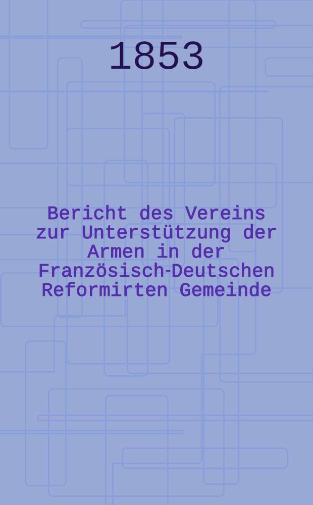 Bericht des Vereins zur Unterstützung der Armen in der Französisch-Deutschen Reformirten Gemeinde