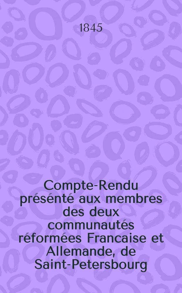 Compte-Rendu présénté aux membres des deux communautés réformées Francaise et Allemande, de Saint-Petersbourg : 1842/1844