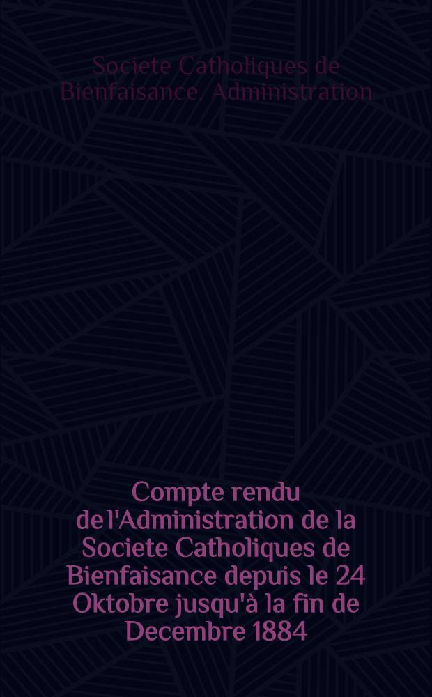 Compte rendu de l'Administration de la Societe Catholiques de Bienfaisance depuis le 24 Oktobre jusqu'&agrave; la fin de Decembre 1884