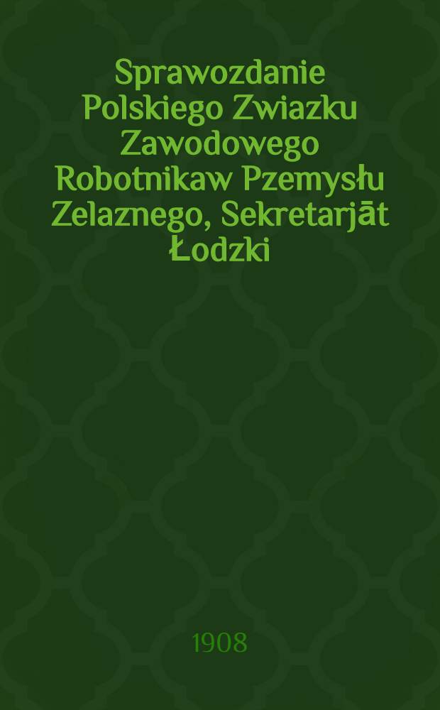 Sprawozdanie Polskiego Zwiazku Zawodowego Robotnikaw Pzemysłu Zelaznego, Sekretarjāt Łodzki : 1907/908