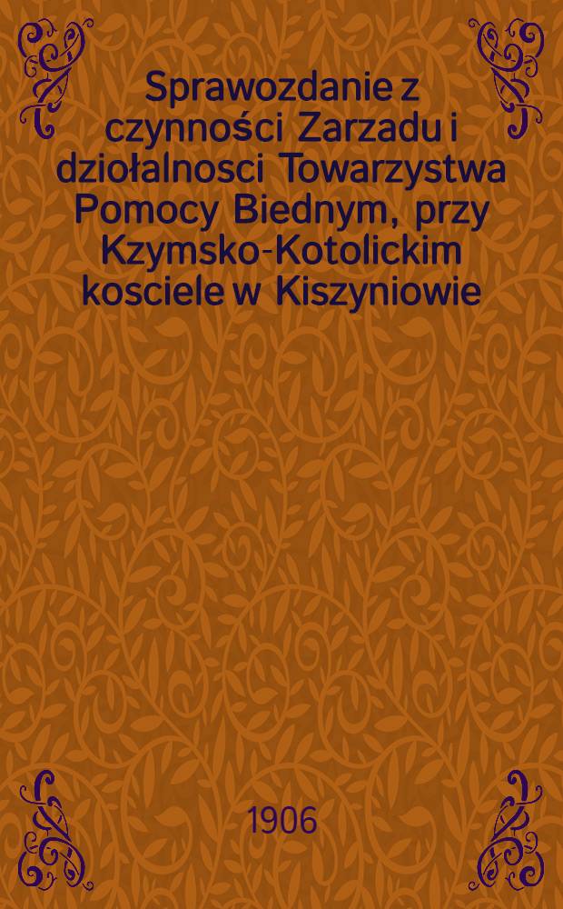 Sprawozdanie z czynności Zarzadu i dziołalnosci Towarzystwa Pomocy Biednym, przy Kzymsko-Kotolickim kosciele w Kiszyniowie : 1906