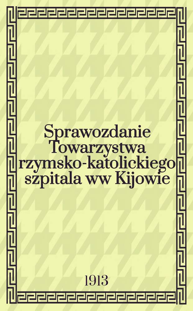 Sprawozdanie Towarzystwa rzymsko-katolickiego szpitala ww Kijowie : 1912/13