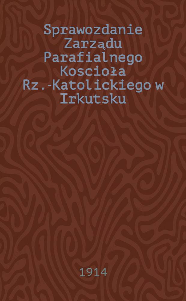 Sprawozdanie Zarządu Parafialnego Koscioła Rz.-Katolickiego w Irkutsku : 1913