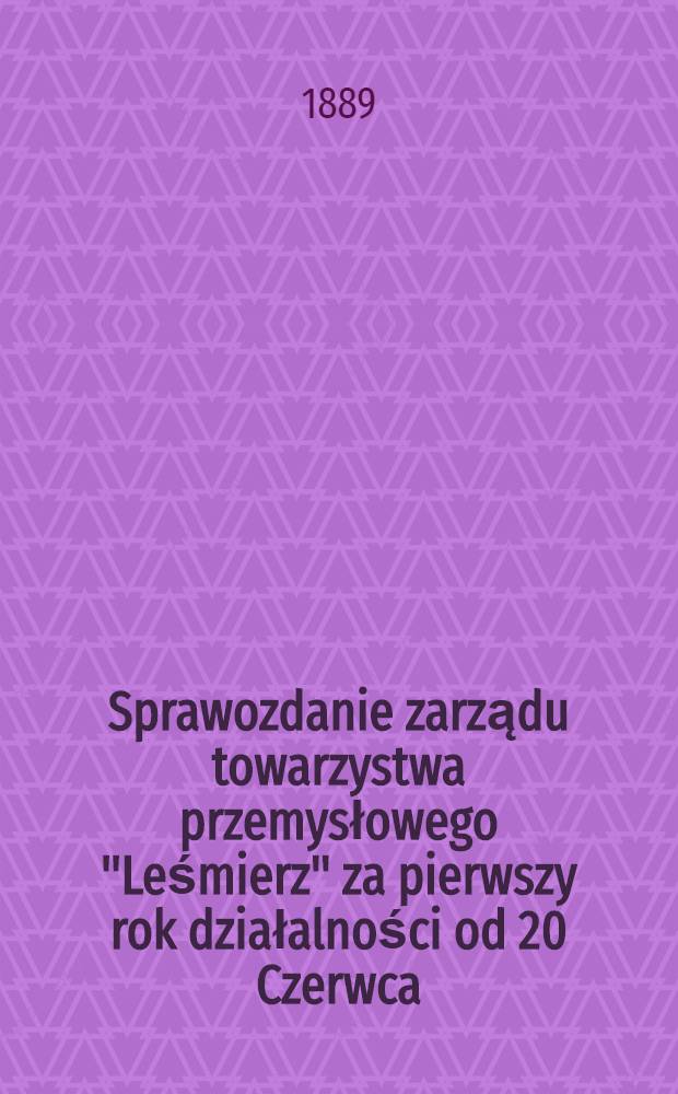 Sprawozdanie zarządu towarzystwa przemysłowego "Leśmierz" za pierwszy rok działalności od 20 Czerwca (1 Lipca) 1888 po dzień 18 (30) Czerwca 1889 r.włącznie