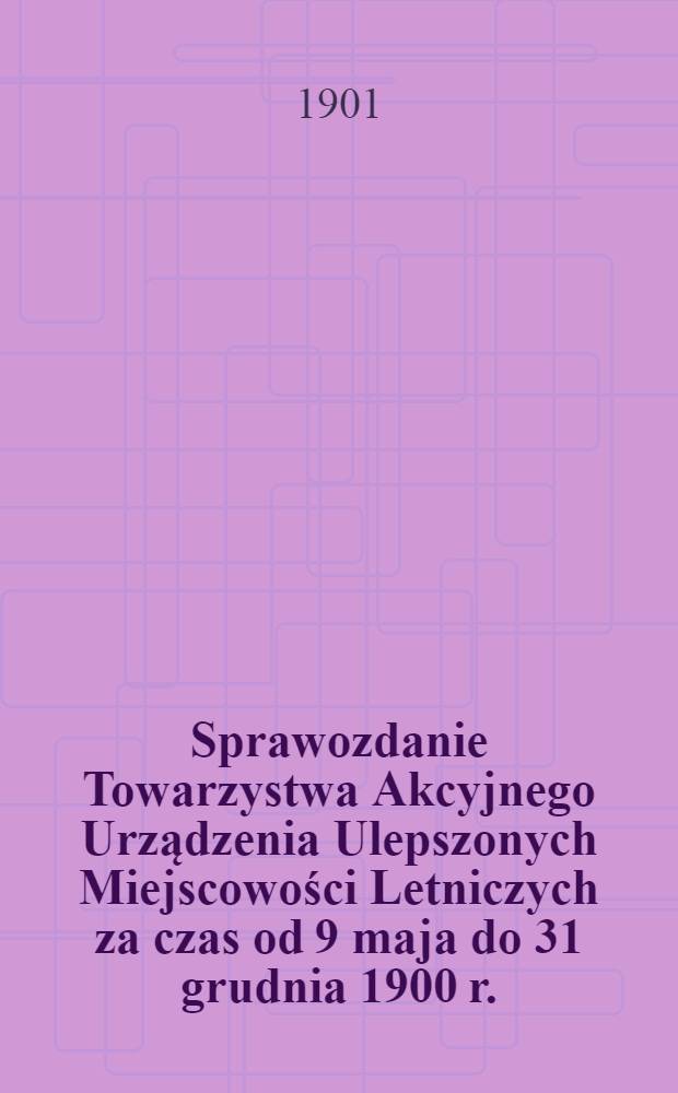 Sprawozdanie Towarzystwa Akcyjnego Urządzenia Ulepszonych Miejscowości Letniczych za czas od 9 maja do 31 grudnia 1900 r.