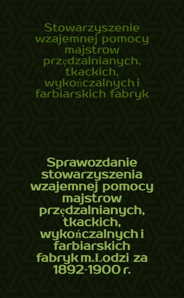 Sprawozdanie stowarzyszenia wzajemnej pomocy majstrow przędzalnianych, tkackich, wykończalnych i farbiarskich fabryk m.Łodzi za 1892-1900 r.