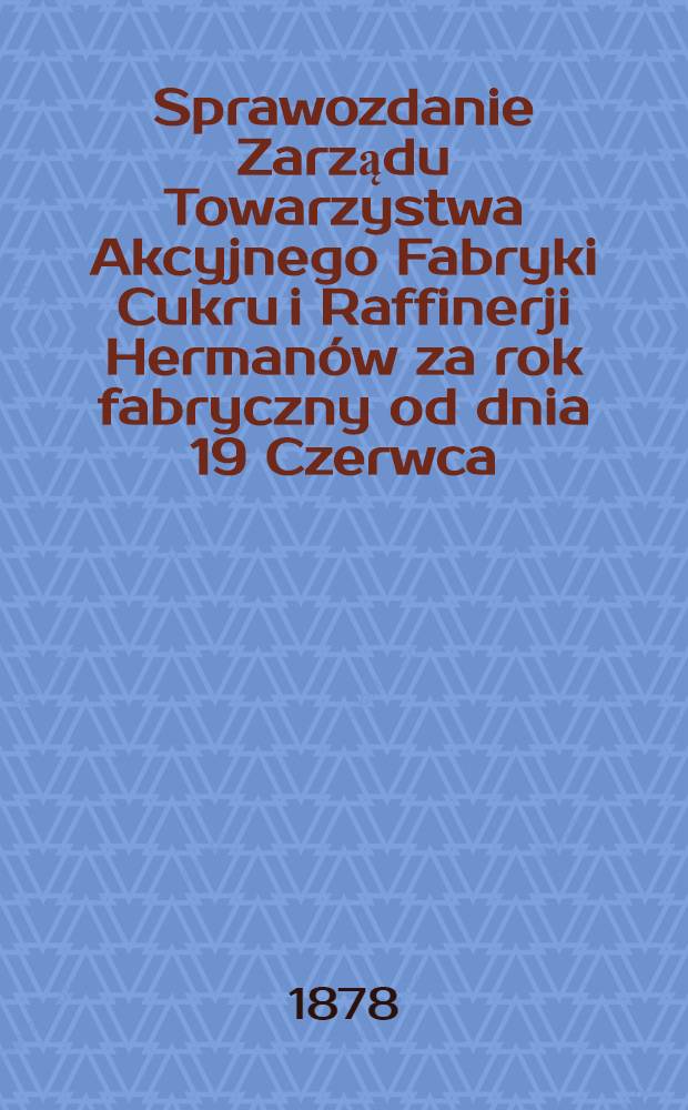 Sprawozdanie Zarządu Towarzystwa Akcyjnego Fabryki Cukru i Raffinerji Herman&oacute;w za rok fabryczny od dnia 19 Czerwca (1 Lipca) 1877 r.po dzień 19 czerwca (1 lipca) 1878 r.
