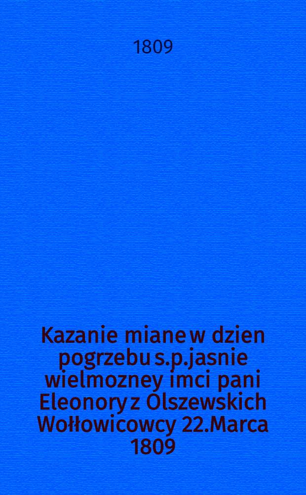 Kazanie miane w dzien pogrzebu s.p.jasnie wielmozney imci pani Eleonory z Olszewskich Wołłowicowcy 22.Marca 1809