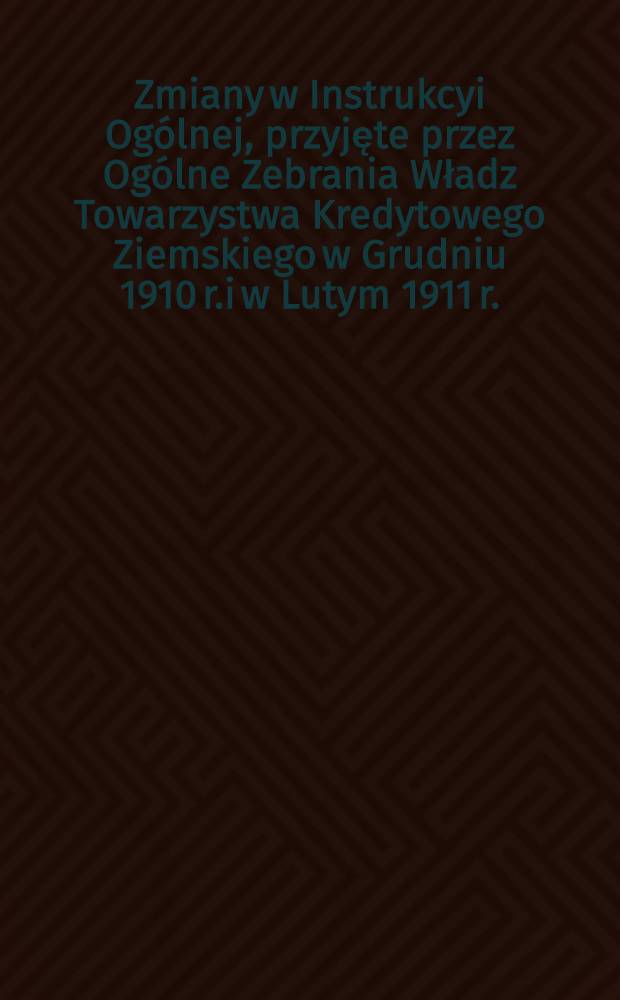 Zmiany w Instrukcyi Ogólnej, przyjęte przez Ogólne Zebrania Władz Towarzystwa Kredytowego Ziemskiego w Grudniu 1910 r.i w Lutym 1911 r.