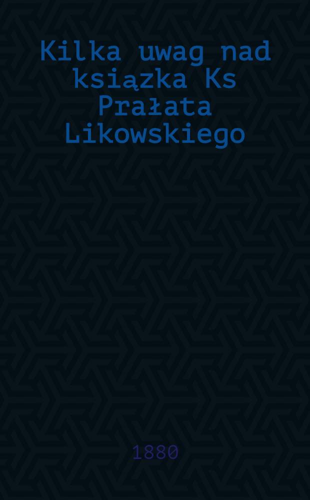 Kilka uwag nad ksiązka Ks Prałata Likowskiego:Dzieje kościoła Unickiego na Litwie i Rusi w XVIII i XIX wieku, uważane głównie ze względu na przyczyni jego upadku