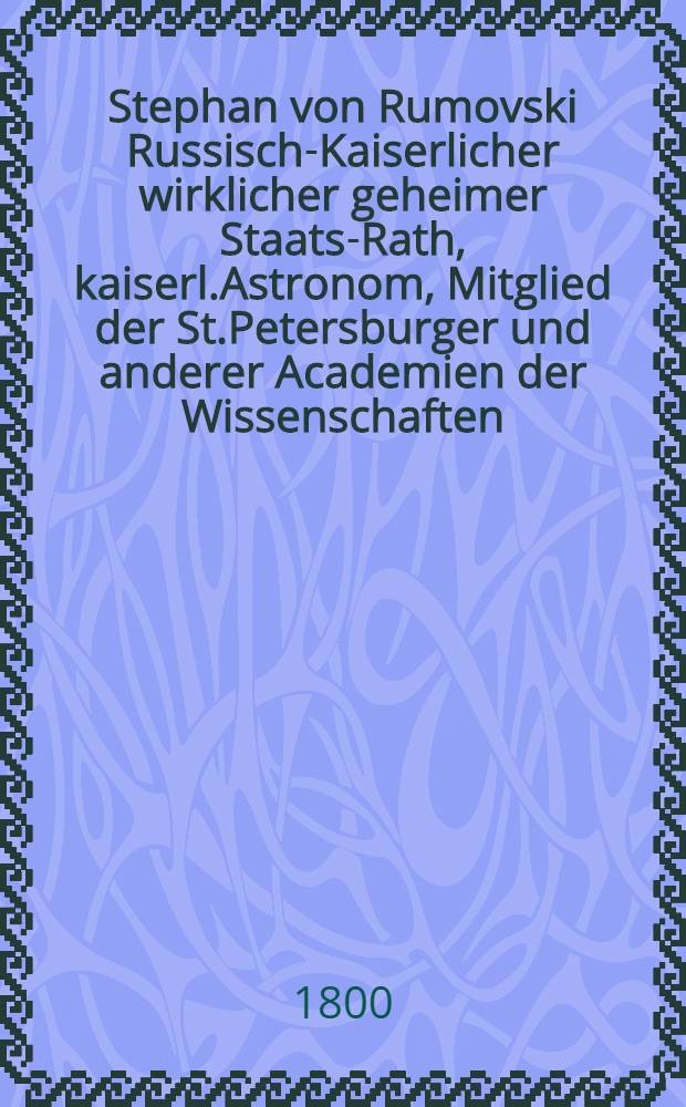 Stephan von Rumovski Russisch-Kaiserlicher wirklicher geheimer Staats-Rath, kaiserl.Astronom, Mitglied der St.Petersburger und anderer Academien der Wissenschaften