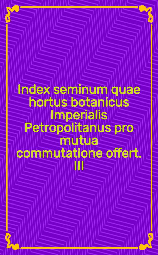 Index seminum quae hortus botanicus Imperialis Petropolitanus pro mutua commutatione offert. III