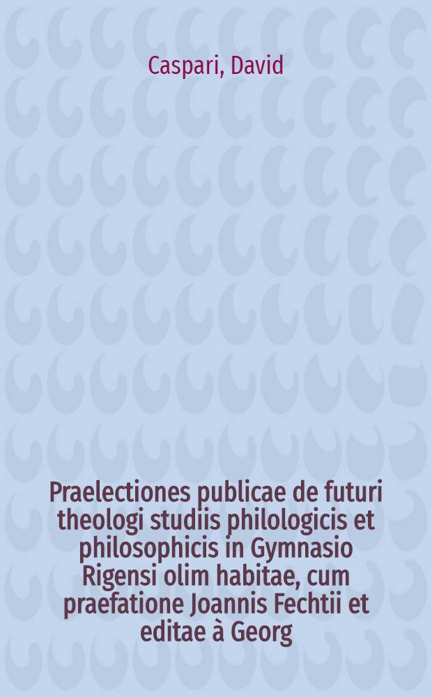 Praelectiones publicae de futuri theologi studiis philologicis et philosophicis in Gymnasio Rigensi olim habitae, cum praefatione Joannis Fechtii et editae &agrave; Georg.Caspari