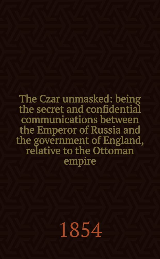 The Czar unmasked: being the secret and confidential communications between the Emperor of Russia and the government of England, relative to the Ottoman empire