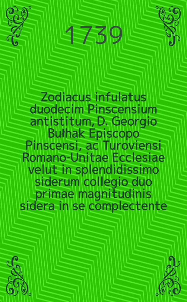 Zodiacus infulatus duodecim Pinscensium antistitum, D. Georgio Bułhak Episcopo Pinscensi, ac Turoviensi Romano-Unitae Ecclesiae velut in splendidissimo siderum collegio duo primae magnitudinis sidera in se complectente, adapertus