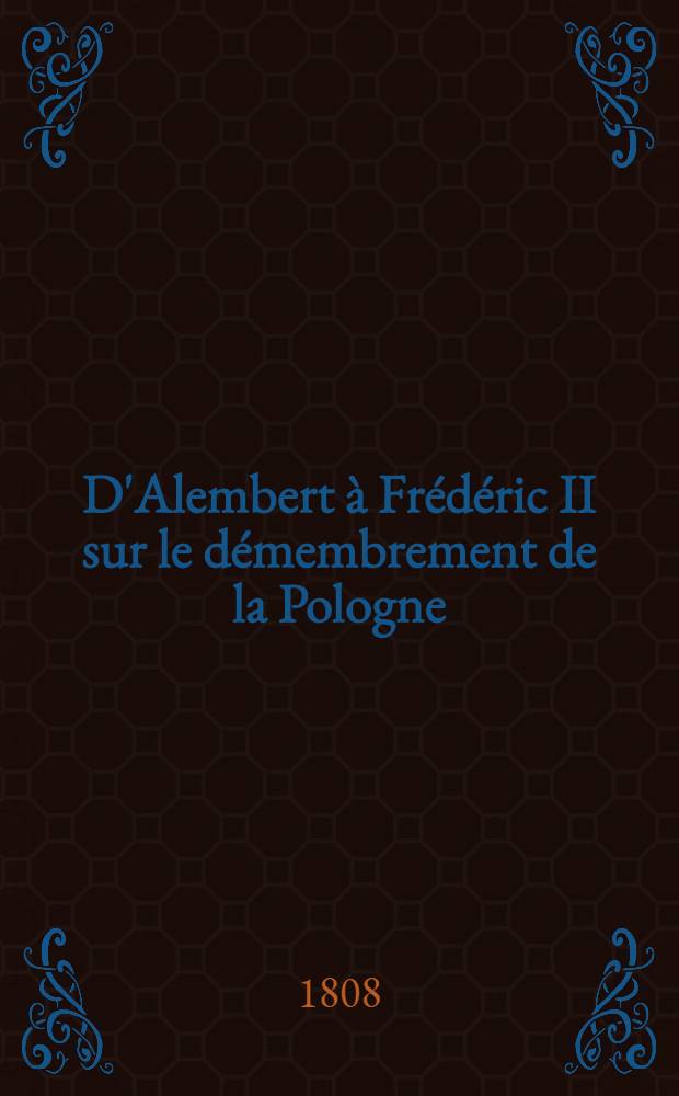 D'Alembert à Frédéric II sur le démembrement de la Pologne = D'Alembert an Friedrich II über die Theilung Pohlens : Prédiction accomplie d'un contemporain témoin oculaire des deux premiers gouvernemens saxons en Pologne