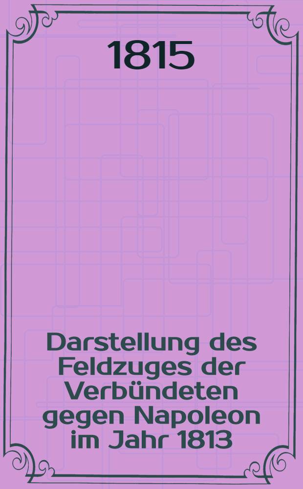 Darstellung des Feldzuges der Verbündeten gegen Napoleon im Jahr 1813 : Voran eine kurze Uebersicht des Feldzuges Napoleon gegen Russland im Jahr 1812