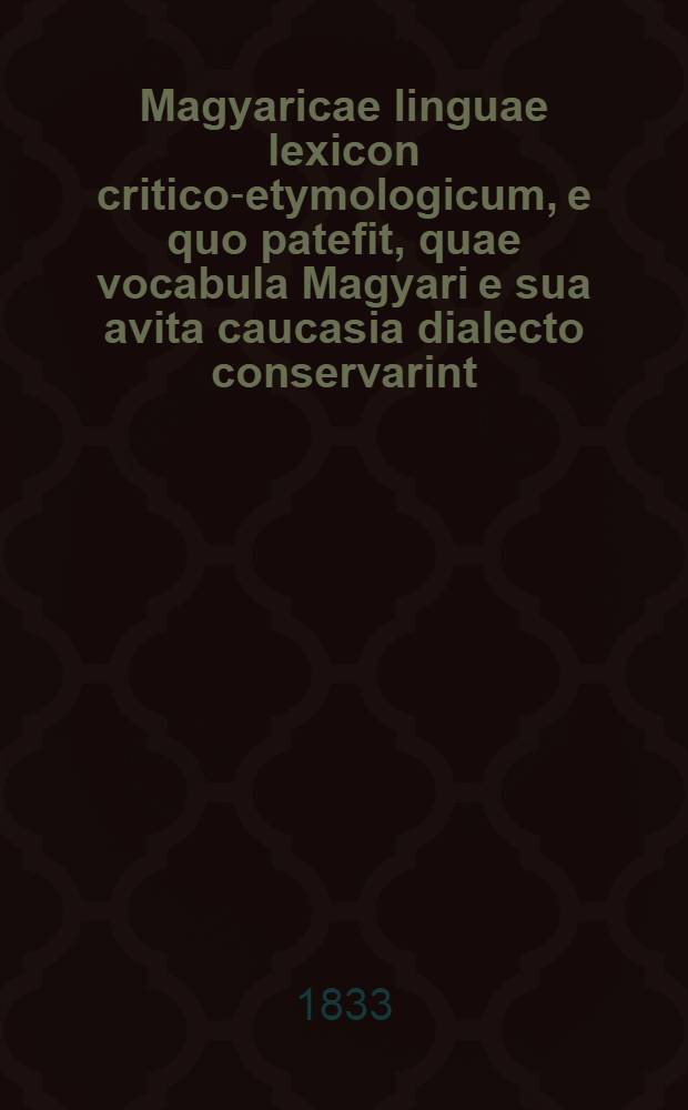 Magyaricae linguae lexicon critico-etymologicum, e quo patefit, quae vocabula Magyari e sua avita caucasia dialecto conservarint = Kritisch-etymologisches Wörterbuch