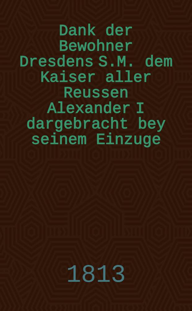 Dank der Bewohner Dresdens S.M. dem Kaiser aller Reussen Alexander I dargebracht bey seinem Einzuge : Pi&egrave;ce de vers