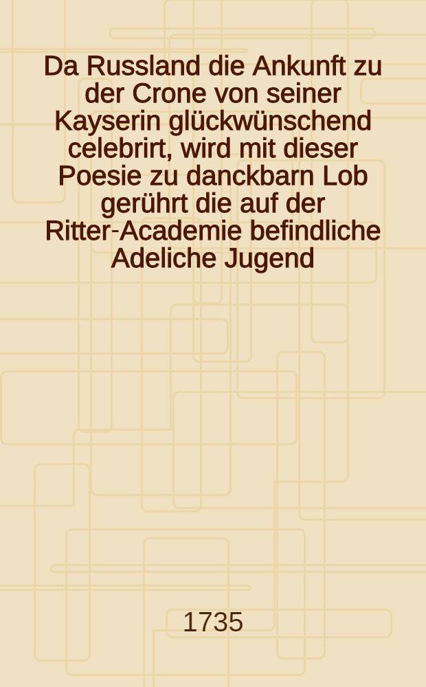 Da Russland die Ankunft zu der Crone von seiner Kayserin glückwünschend celebrirt, wird mit dieser Poesie zu danckbarn Lob gerührt die auf der Ritter-Academie befindliche Adeliche Jugend