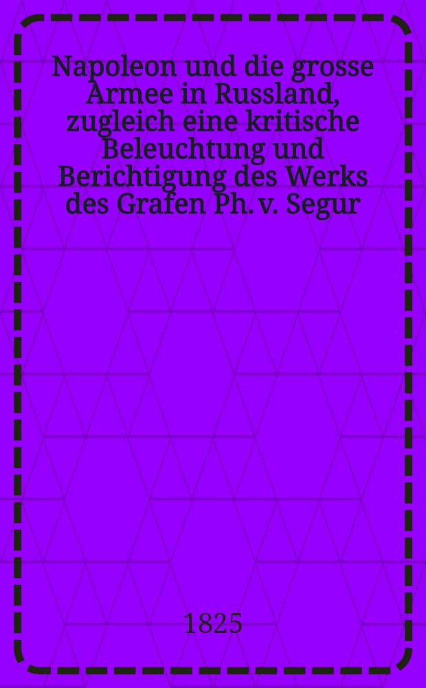 Napoleon und die grosse Armee in Russland, zugleich eine kritische Beleuchtung und Berichtigung des Werks des Grafen Ph. v. Segur : Aus dem Französischen