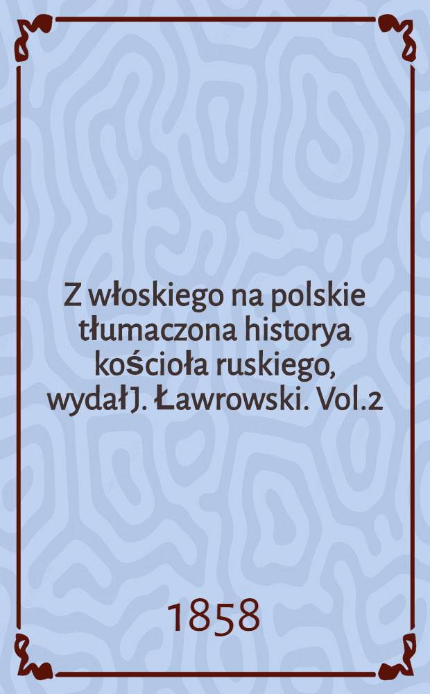 Z włoskiego na polskie tłumaczona historya kościoła ruskiego, wydał J. Ławrowski. Vol.2