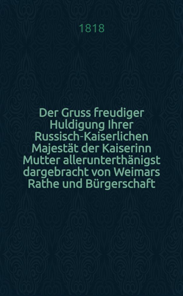 Der Gruss freudiger Huldigung Ihrer Russisch-Kaiserlichen Majestät der Kaiserinn Mutter allerunterthänigst dargebracht von Weimars Rathe und Bürgerschaft : Im. Nov. 1818