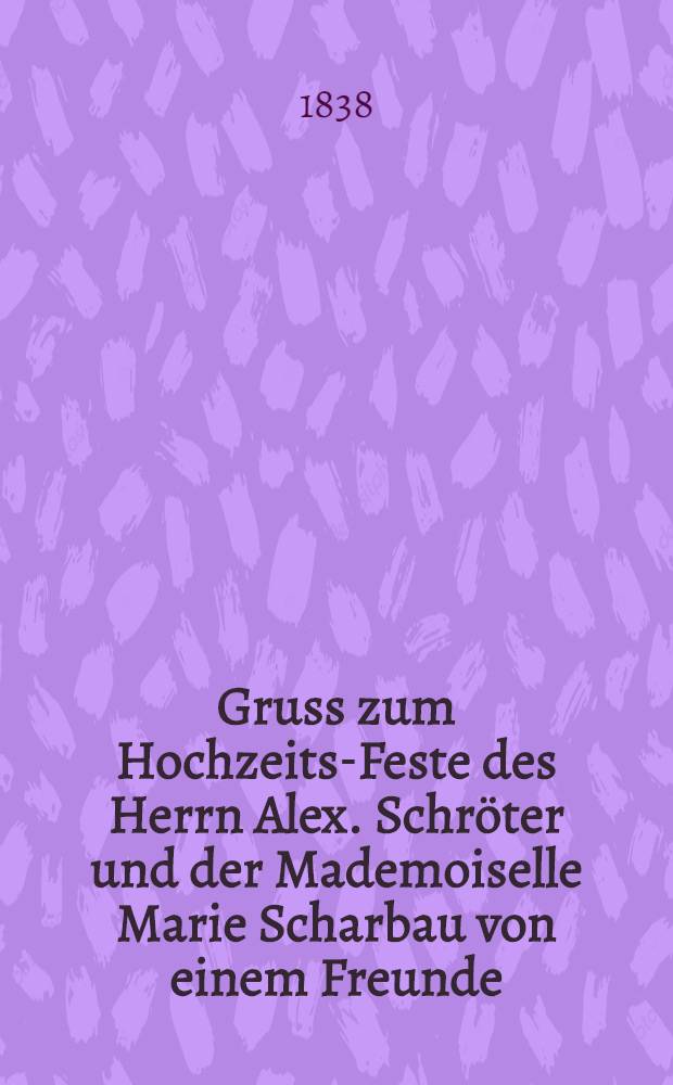 Gruss zum Hochzeits-Feste des Herrn Alex. Schr&ouml;ter und der Mademoiselle Marie Scharbau von einem Freunde : Den 6. Aug. 1838 : Pi&egrave;ce de vers