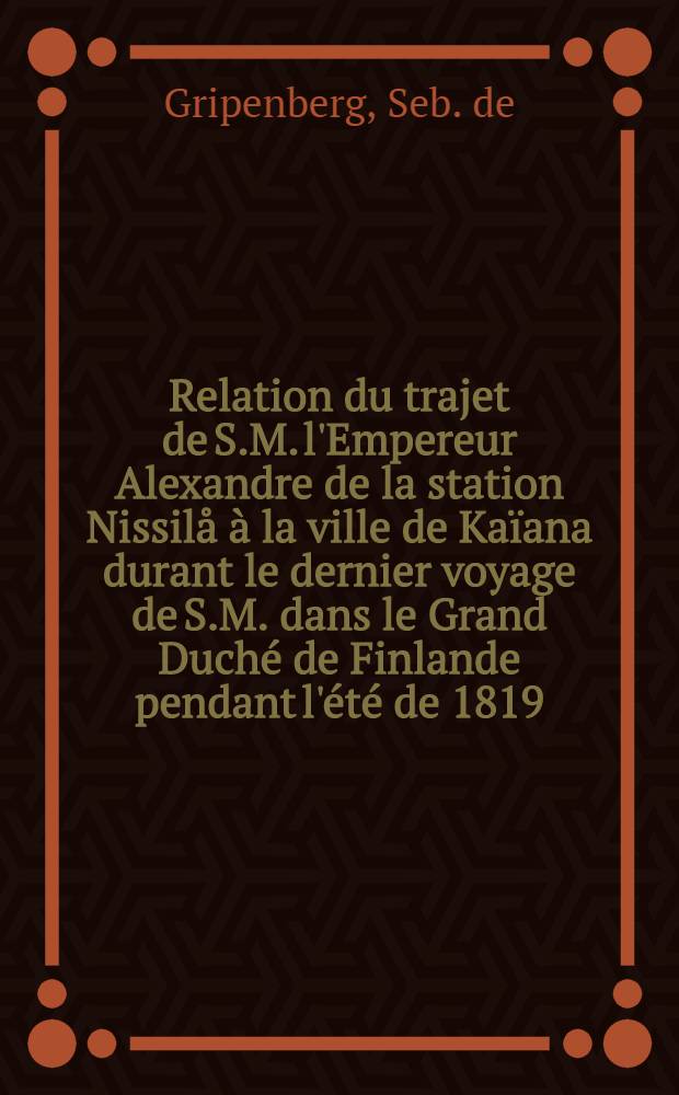 Relation du trajet de S.M. l'Empereur Alexandre de la station Nissil&aring; &agrave; la ville de Ka&iuml;ana durant le dernier voyage de S.M. dans le Grand Duch&eacute; de Finlande pendant l'&eacute;t&eacute; de 1819 = Ber&auml;ttelse om Kejser Alexanders resa = Schilderung der Fahrt des Kaisers Alexander