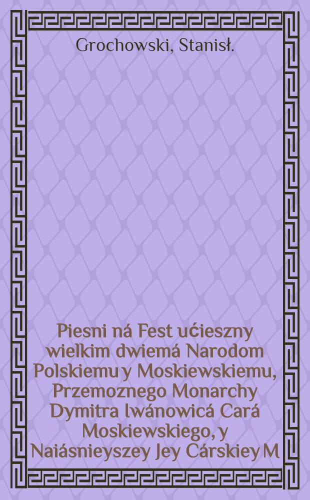 Piesni ná Fest ućieszny wielkim dwiemá Narodom Polskiemu y Moskiewskiemu, Przemoznego Monarchy Dymitra Iwánowicá Cará Moskiewskiego, y Naiásnieyszey Jey Cárskiey M. z. Wielkich Koñczyc Mniszkowny Woiewodzanki Sędomirskiej : Powtore wydáne, z przyczynieniem niektorych rytmow, do slawy tegoz wielkiego Cara sluzacych