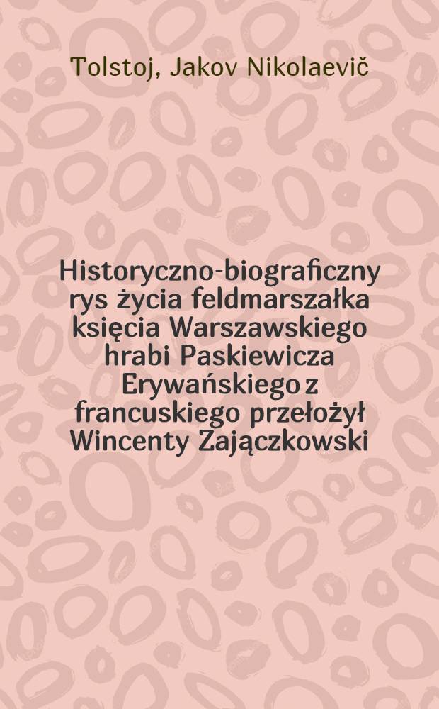 Historyczno-biograficzny rys życia feldmarszałka księcia Warszawskiego hrabi Paskiewicza Erywańskiego z francuskiego przełożył Wincenty Zajączkowski