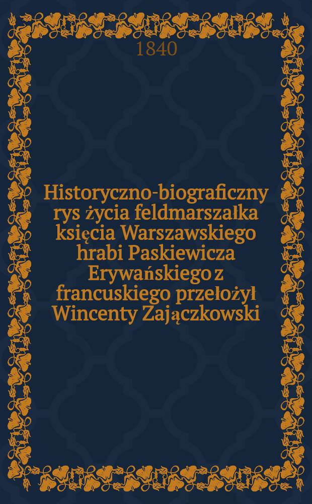 Historyczno-biograficzny rys życia feldmarszałka księcia Warszawskiego hrabi Paskiewicza Erywańskiego z francuskiego przełożył Wincenty Zajączkowski