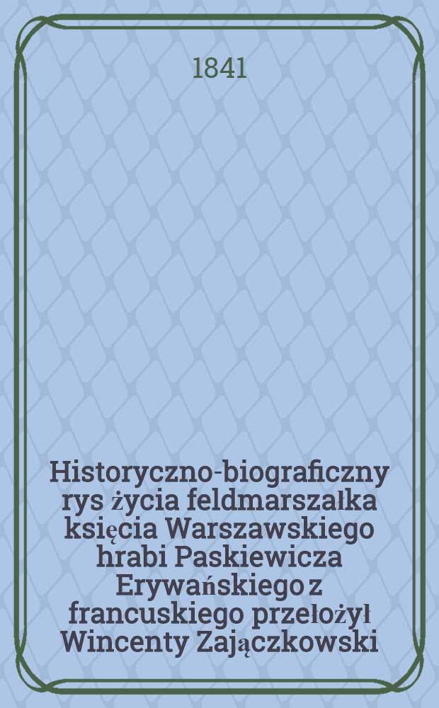 Historyczno-biograficzny rys życia feldmarszałka księcia Warszawskiego hrabi Paskiewicza Erywańskiego z francuskiego przełożył Wincenty Zajączkowski