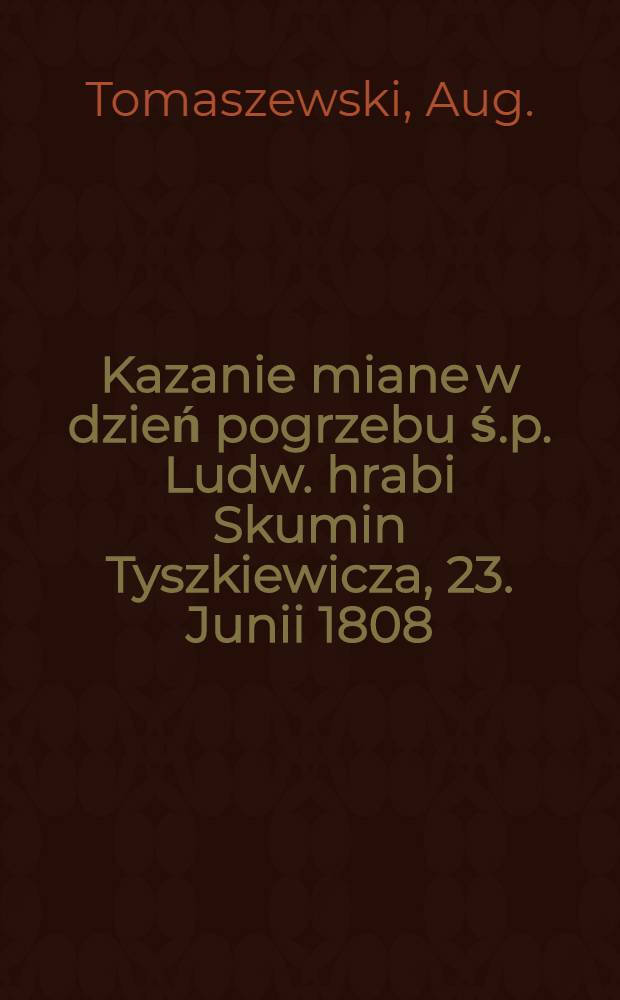 Kazanie miane w dzień pogrzebu ś.p. Ludw. hrabi Skumin Tyszkiewicza, 23. Junii 1808