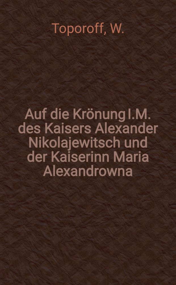 Auf die Kr&ouml;nung I.M. des Kaisers Alexander Nikolajewitsch und der Kaiserinn Maria Alexandrowna : Am 26. Aug. 1856 : Ein Festgedicht