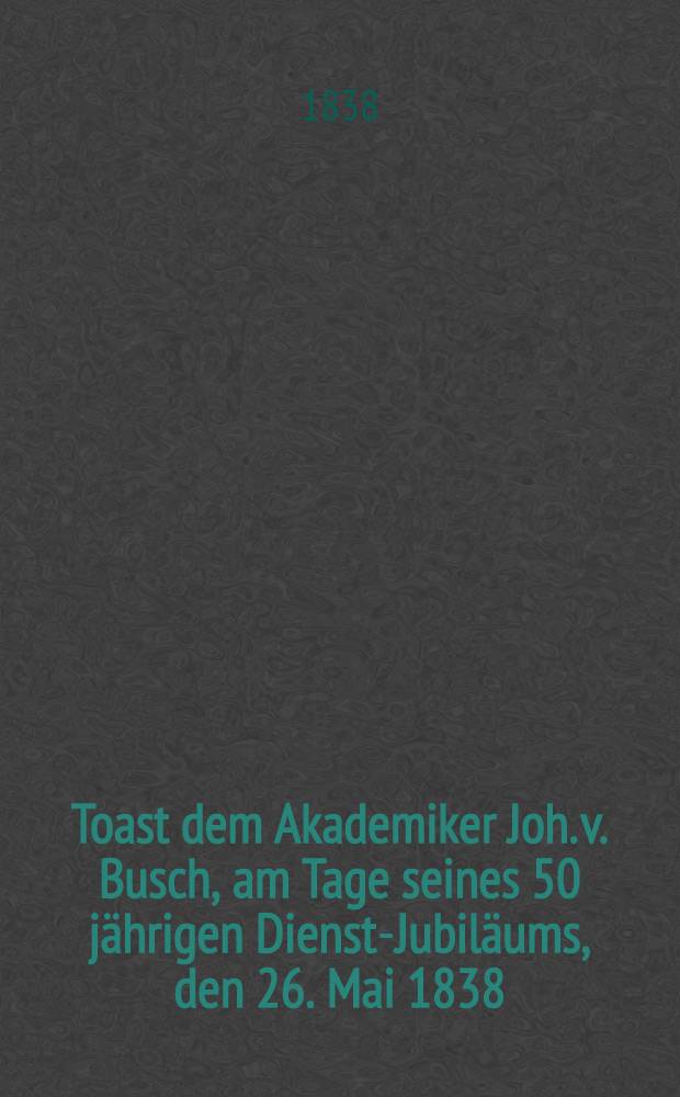 Toast dem Akademiker Joh. v. Busch, am Tage seines 50 jährigen Dienst-Jubiläums, den 26. Mai 1838