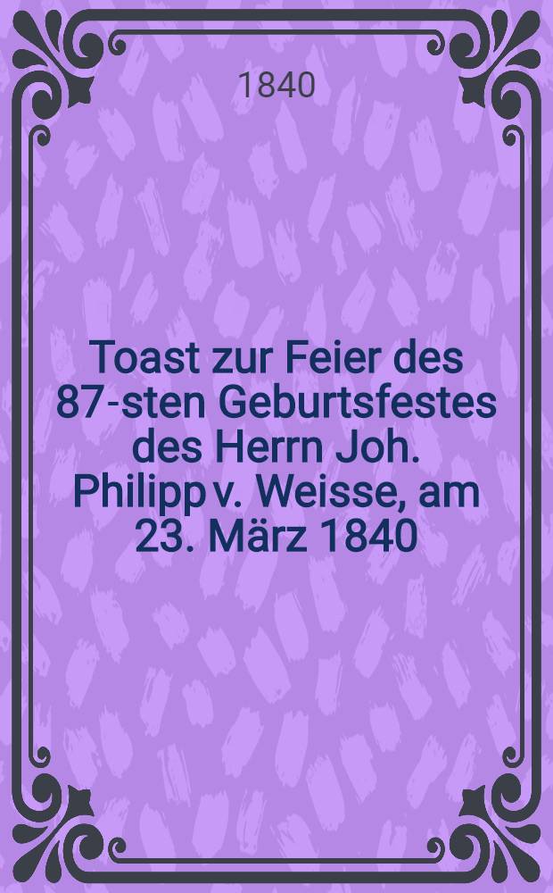Toast zur Feier des 87-sten Geburtsfestes des Herrn Joh. Philipp v. Weisse, am 23. März 1840