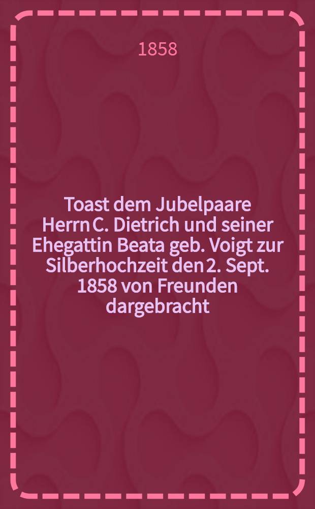 Toast dem Jubelpaare Herrn C. Dietrich und seiner Ehegattin Beata geb. Voigt zur Silberhochzeit den 2. Sept. 1858 von Freunden dargebracht