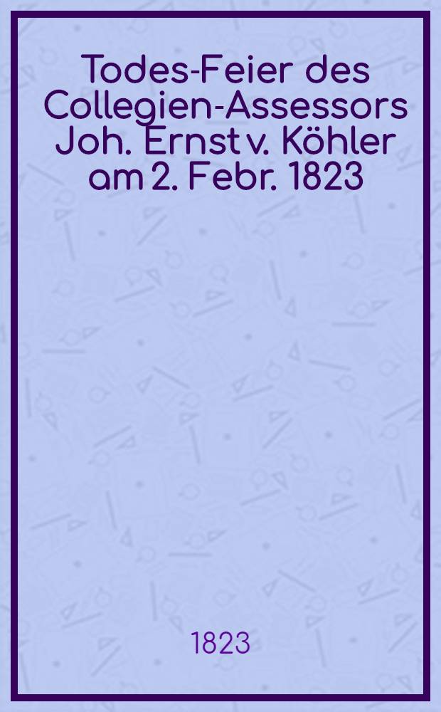 Todes-Feier des Collegien-Assessors Joh. Ernst v. K&ouml;hler am 2. Febr. 1823