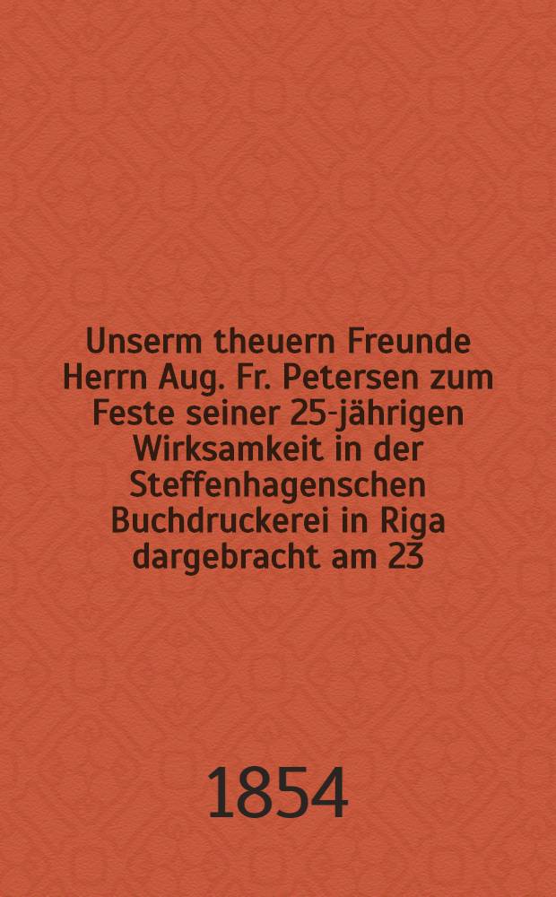 Unserm theuern Freunde Herrn Aug. Fr. Petersen zum Feste seiner 25-jährigen Wirksamkeit in der Steffenhagenschen Buchdruckerei in Riga dargebracht am 23. Oct. 1854 : Pièce de vers