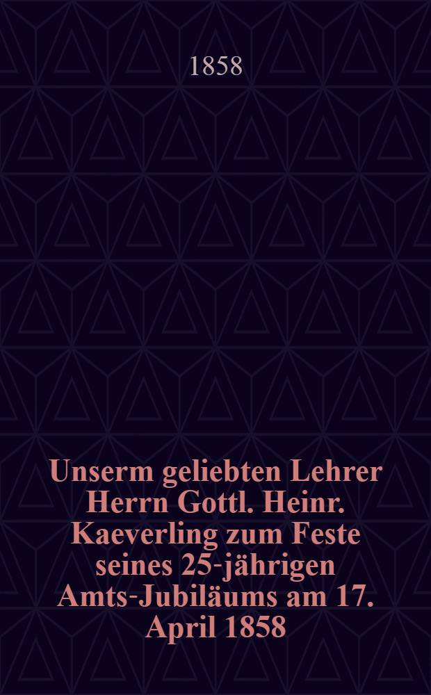 Unserm geliebten Lehrer Herrn Gottl. Heinr. Kaeverling zum Feste seines 25-jährigen Amts-Jubiläums am 17. April 1858 : Pièce de vers