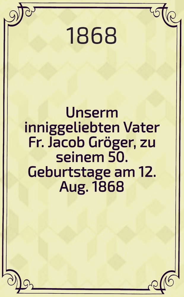Unserm inniggeliebten Vater Fr. Jacob Gröger, zu seinem 50. Geburtstage am 12. Aug. 1868 : Pièce de vers