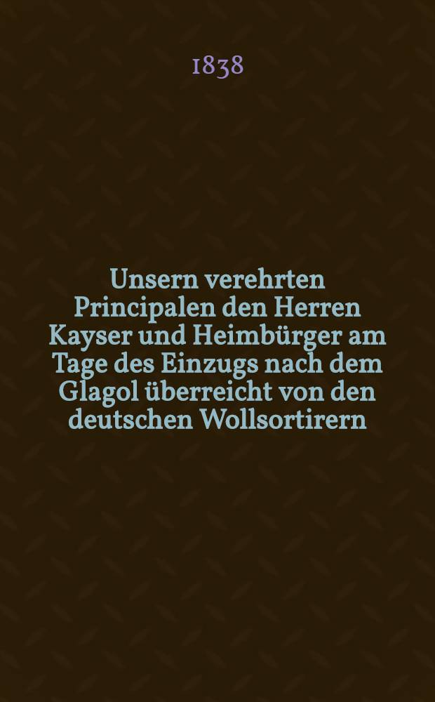 Unsern verehrten Principalen den Herren Kayser und Heimbürger am Tage des Einzugs nach dem Glagol überreicht von den deutschen Wollsortirern : Swiblowa, den 30. Oct. 1838 : Pièce de vers