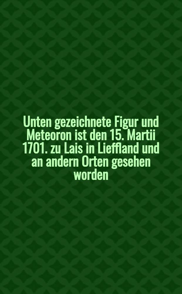 Unten gezeichnete Figur und Meteoron ist den 15. Martii 1701. zu Lais in Lieffland und an andern Orten gesehen worden