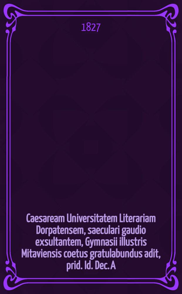 Caesaream Universitatem Literariam Dorpatensem, saeculari gaudio exsultantem, Gymnasii illustris Mitaviensis coetus gratulabundus adit, prid. Id. Dec. A.O.R. 1827