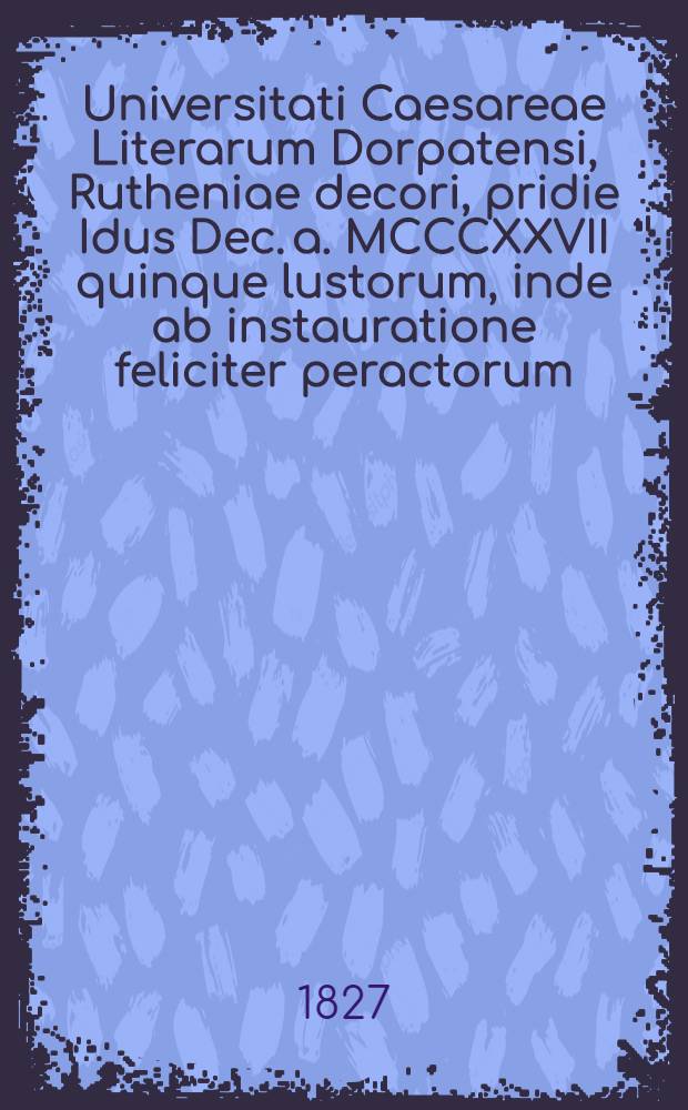 Universitati Caesareae Literarum Dorpatensi, Rutheniae decori, pridie Idus Dec. a. MCCCXXVII quinque lustorum, inde ab instauratione feliciter peractorum, solennia gratulatur societas medicorum practicorum Rigensis