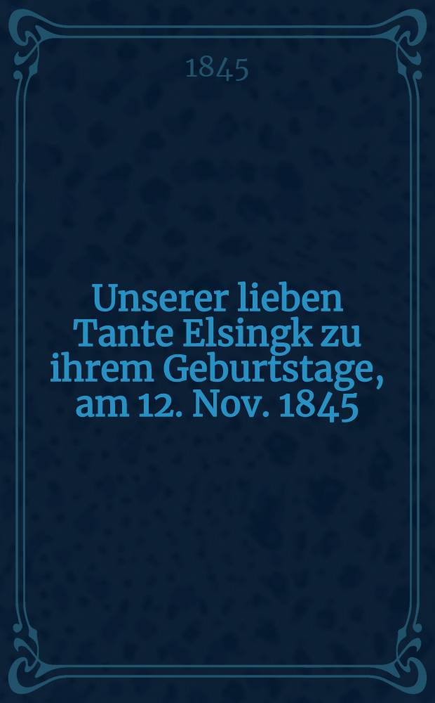 Unserer lieben Tante Elsingk zu ihrem Geburtstage, am 12. Nov. 1845 : Pièce de vers