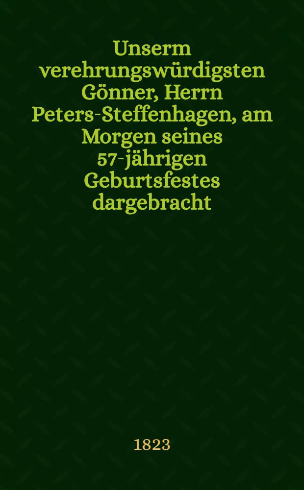 Unserm verehrungswürdigsten Gönner, Herrn Peters-Steffenhagen, am Morgen seines 57-jährigen Geburtsfestes dargebracht : Den 4. (16.) März 1823 : Pièce de vers