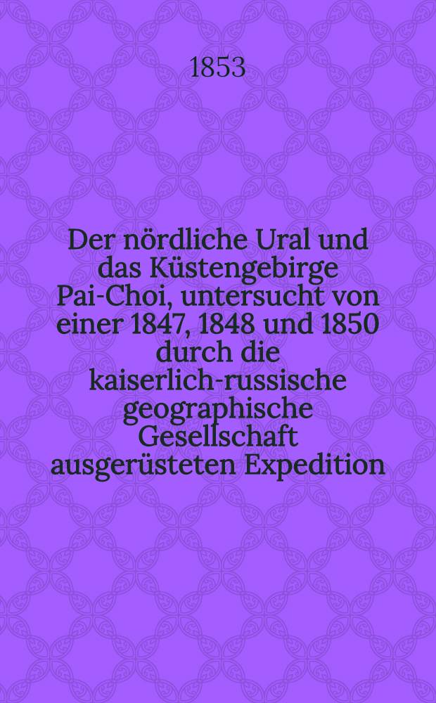 Der nördliche Ural und das Küstengebirge Pai-Choi, untersucht von einer 1847, 1848 und 1850 durch die kaiserlich-russische geographische Gesellschaft ausgerüsteten Expedition